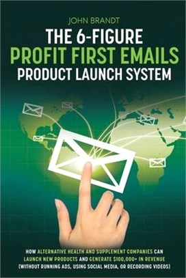 The 6-Figure Profit First Emails Product Launch System: How Alternative Health And Supplement Companies Can Launch New Products And Generate $100,000+