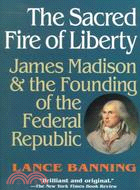 The Sacred Fire of Liberty: James Madison and the Founding of the Federal Republic