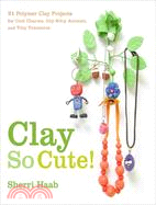Clay So Cute! ─ 21 Polymer Clay Projects for Cool Charms, Itty-Bitty Animals, and Tiny Treasures