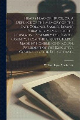 Head's Flag of Truce, or, A Defence of the Memory of the Late Colonel Samuel Lount, Formerly Member of the Legislative Assembly for Simcoe County, Fro
