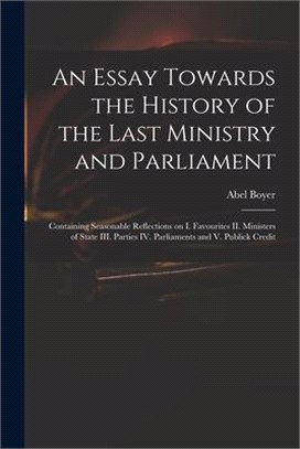 An Essay Towards the History of the Last Ministry and Parliament: Containing Seasonable Reflections on I. Favourites II. Ministers of State III. Parti