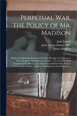 Perpetual War, the Policy of Mr. Madison: Being a Candid Examination of His Late Message to Congress, so Far as Respects the Following Topicks ... Viz