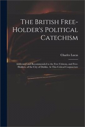 The British Free-holder's Political Catechism: Addressed and Recommended to the Free Citizens, and Free-holders, of the City of Dublin. At This Critic