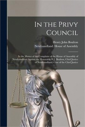 In the Privy Council [microform]: in the Matter of the Complaint of the House of Assembly of Newfoundland Against the Honorable H.J. Boulton, Chief Ju