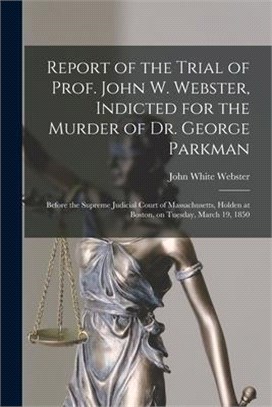 Report of the Trial of Prof. John W. Webster, Indicted for the Murder of Dr. George Parkman: Before the Supreme Judicial Court of Massachusetts, Holde