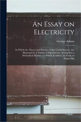 An Essay on Electricity: in Which the Theory and Practice of That Useful Science, Are Illustrated by a Variety of Experiments, Arranged in a Me