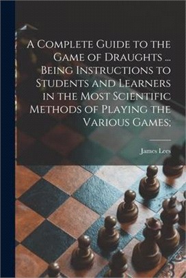 A Complete Guide to the Game of Draughts ... Being Instructions to Students and Learners in the Most Scientific Methods of Playing the Various Games;