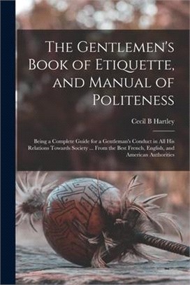 The Gentlemen's Book of Etiquette, and Manual of Politeness: Being a Complete Guide for a Gentleman's Conduct in All His Relations Towards Society ...