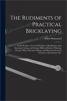 The Rudiments of Practical Bricklaying: in Six Sections: General Principles of Bricklaying, Arch Drawing, Cutting, and Setting, Different Kinds of Poi