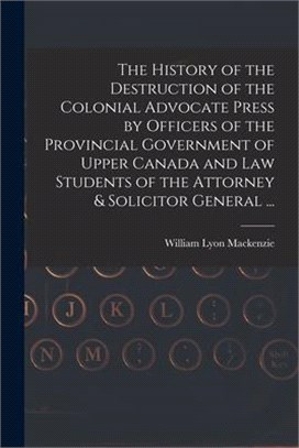 The History of the Destruction of the Colonial Advocate Press by Officers of the Provincial Government of Upper Canada and Law Students of the Attorne
