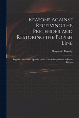 Reasons Against Receiving the Pretender and Restoring the Popish Line: Together With Some Queries of the Utmost Importance to Great Britain