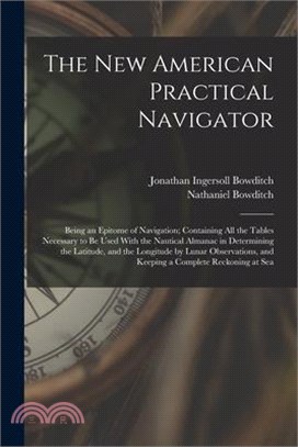 The New American Practical Navigator: Being an Epitome of Navigation; Containing All the Tables Necessary to Be Used With the Nautical Almanac in Dete