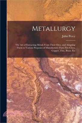 Metallurgy: The Art of Extracting Metals From Their Ores, and Adapting Them to Various Purposes of Manufacture: Fuel, Fire-Clays,