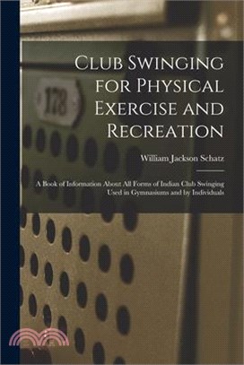 Club Swinging for Physical Exercise and Recreation: A Book of Information About All Forms of Indian Club Swinging Used in Gymnasiums and by Individual