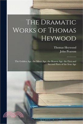 The Dramatic Works of Thomas Heywood: The Golden Age. the Silver Age. the Brazen Age. the First and Second Parts of the Iron Age