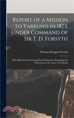 Report of a Mission to Yarkund in 1873, Under Command of Sir T. D. Forsyth: With Historical and Geographical Information Regarding the Possessions of
