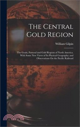 The Central Gold Region: The Grain, Pastoral and Gold Regions of North America. With Some New Views of Its Physical Geography; and Observations