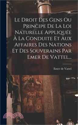 Le Droit Des Gens Ou Principe De La Loi Naturelle Appliquée À La Conduite Et Aux Affaires Des Nations Et Des Souverains Par Emer De Vattel...