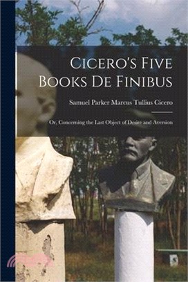 Cicero's Five Books De Finibus: Or, Concerning the Last Object of Desire and Aversion