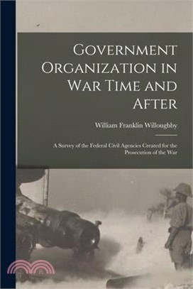 Government Organization in War Time and After: A Survey of the Federal Civil Agencies Created for the Prosecution of the War