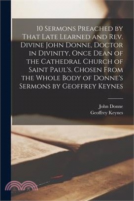 10 Sermons Preached by That Late Learned and rev. Divine John Donne, Doctor in Divinity, Once Dean of the Cathedral Church of Saint Paul's. Chosen Fro