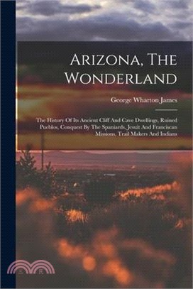 Arizona, The Wonderland: The History Of Its Ancient Cliff And Cave Dwellings, Ruined Pueblos, Conquest By The Spaniards, Jesuit And Franciscan