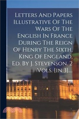 Letters And Papers Illustrative Of The Wars Of The English In France During The Reign Of Henry The Sixth, King Of England, Ed. By J. Stevenson. 2 Vols