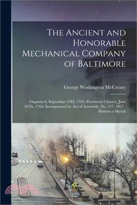 The Ancient and Honorable Mechanical Company of Baltimore: Organized, September 22D, 1763, Provincial Charter, June 26Th, 1764, Incorporated by Act of