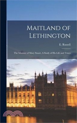 Maitland of Lethington: The Minister of Mary Stuart, A Study of His Life and Times