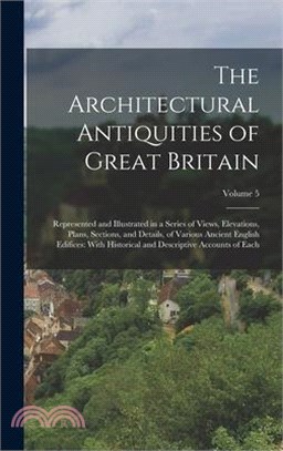 The Architectural Antiquities of Great Britain: Represented and Illustrated in a Series of Views, Elevations, Plans, Sections, and Details, of Various