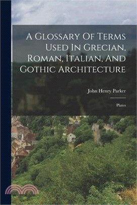 A Glossary Of Terms Used In Grecian, Roman, Italian, And Gothic Architecture: Plates