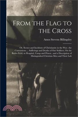 From the Flag to the Cross: Or, Scenes and Incidents of Christianity in the War; the Conversions ... Sufferings and Deaths of Our Soldiers, On the