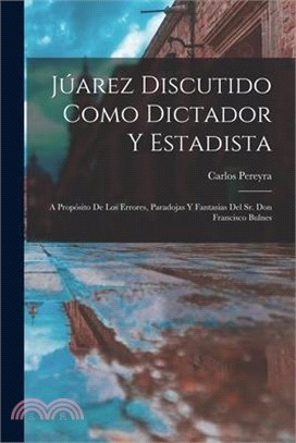 Júarez Discutido Como Dictador Y Estadista: A Propósito De Los Errores, Paradojas Y Fantasias Del Sr. Don Francisco Bulnes