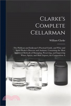 Clarke's Complete Cellarman: The Publican and Innkeeper's Practical Guide, and Wine and Spirit Dealer's Director and Assistant, Containing the Most