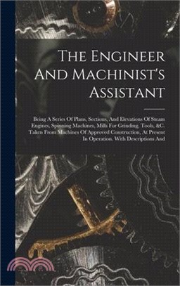 The Engineer And Machinist's Assistant: Being A Series Of Plans, Sections, And Elevations Of Steam Engines, Spinning Machines, Mills For Grinding, Too