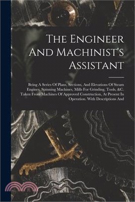 The Engineer And Machinist's Assistant: Being A Series Of Plans, Sections, And Elevations Of Steam Engines, Spinning Machines, Mills For Grinding, Too