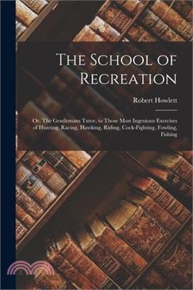 The School of Recreation: Or, The Gentlemans Tutor, to those Most Ingenious Exercises of Hunting, Racing, Hawking, Riding, Cock-fighting, Fowlin