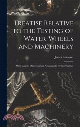 Treatise Relative to the Testing of Water-Wheels and Machinery: With Various Other Matters Pertaining to Hydrodynamics