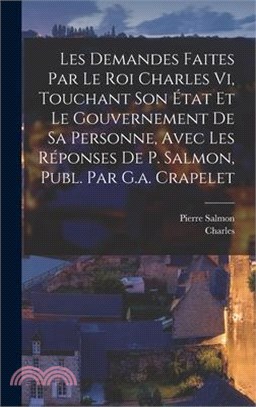 Les Demandes Faites Par Le Roi Charles Vi, Touchant Son État Et Le Gouvernement De Sa Personne, Avec Les Réponses De P. Salmon, Publ. Par G.a. Crapele