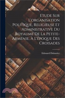 Etude Sur L'organisation Politique, Religieuse Et Administrative Du Royaume De La Petite-arménie, À L'époque Des Croisades