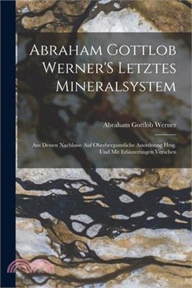 Abraham Gottlob Werner'S Letztes Mineralsystem: Aus Dessen Nachlasse Auf Oberbergamtliche Anordnung Hrsg. Und Mit Erláuterungen Verschen