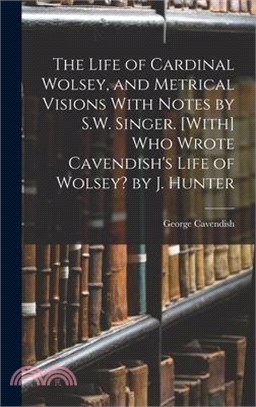 The Life of Cardinal Wolsey, and Metrical Visions With Notes by S.W. Singer. [With] Who Wrote Cavendish's Life of Wolsey? by J. Hunter