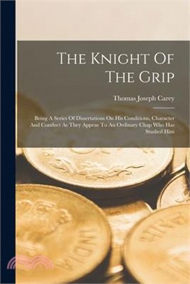 The Knight Of The Grip: Being A Series Of Dissertations On His Conditions, Character And Conduct As They Appear To An Ordinary Chap Who Has St