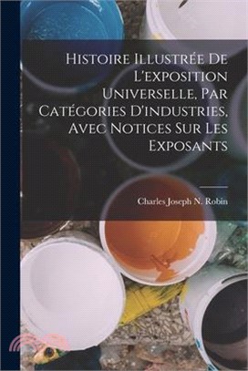 Histoire Illustrée De L'exposition Universelle, Par Catégories D'industries, Avec Notices Sur Les Exposants