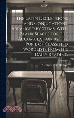 The Latin Declensions and Conjugations, Arranged by Stems, With Blank Spaces for the Accumulation by the Pupil of Classified Wordlists From His Daily