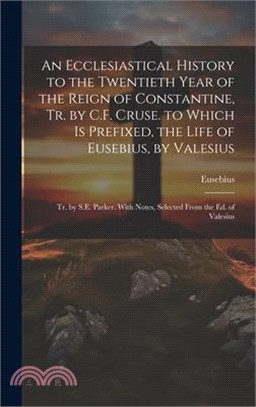 An Ecclesiastical History to the Twentieth Year of the Reign of Constantine, Tr. by C.F. Cruse. to Which Is Prefixed, the Life of Eusebius, by Valesiu