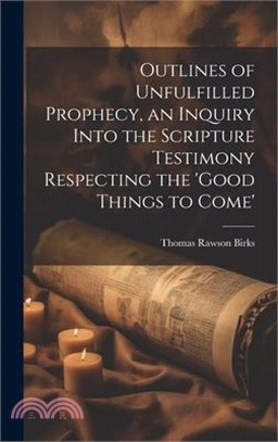 Outlines of Unfulfilled Prophecy, an Inquiry Into the Scripture Testimony Respecting the 'good Things to Come'