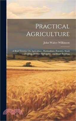 Practical Agriculture: A Brief Treatise On Agriculture, Horticulture, Forestry, Stock Feeding, Animal Husbandry, and Road Building