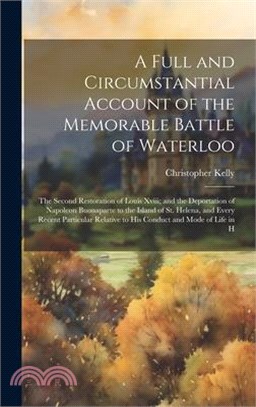 A Full and Circumstantial Account of the Memorable Battle of Waterloo: The Second Restoration of Louis Xviii; and the Deportation of Napoleon Buonapar