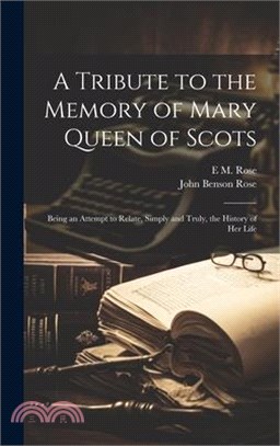 A Tribute to the Memory of Mary Queen of Scots: Being an Attempt to Relate, Simply and Truly, the History of Her Life